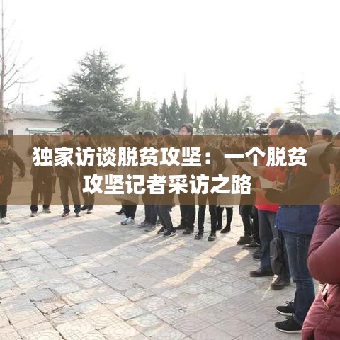 独家访谈脱贫攻坚：一个脱贫攻坚记者采访之路 