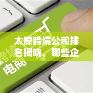 太原跨境公司排名揭晓，哪些企业领跑行业？