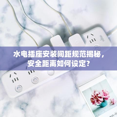 水电插座安装间距规范揭秘，安全距离如何设定？