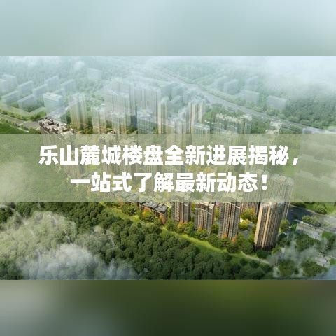 乐山麓城楼盘全新进展揭秘，一站式了解最新动态！